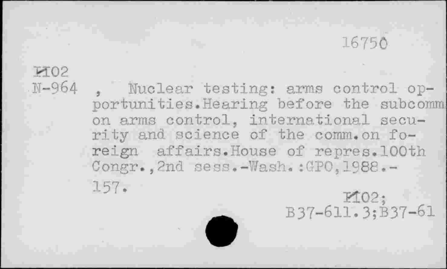 ﻿16750
И 0 2
N-964 , Nuclear testing: arms control opportunities. Hearing before the subcomm on arms control, international security and science of the comm.on foreign affairs.House of repres.100th Congr.,2nd sess.-Wash.:GP0,1988.-
157
5102;
B37-611.3;B37-61